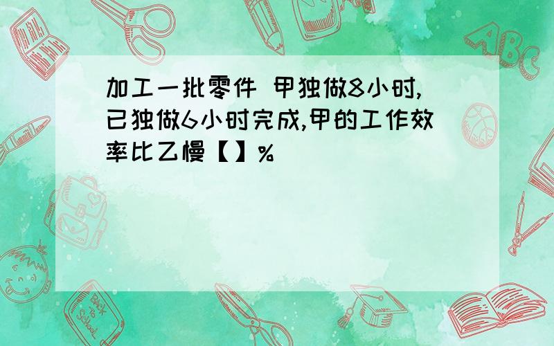 加工一批零件 甲独做8小时,已独做6小时完成,甲的工作效率比乙慢【】%