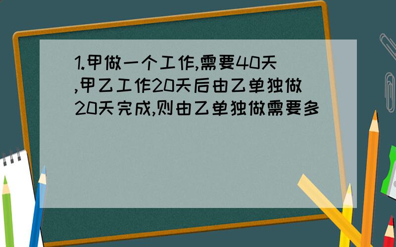 1.甲做一个工作,需要40天,甲乙工作20天后由乙单独做20天完成,则由乙单独做需要多