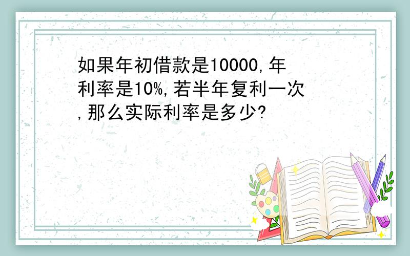 如果年初借款是10000,年利率是10%,若半年复利一次,那么实际利率是多少?