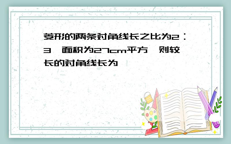 菱形的两条对角线长之比为2：3,面积为27cm平方,则较长的对角线长为————