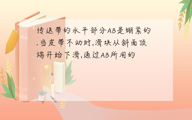 传送带的水平部分AB是绷紧的.当皮带不动时,滑块从斜面顶端开始下滑,通过AB所用的