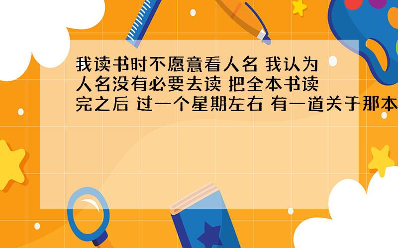 我读书时不愿意看人名 我认为人名没有必要去读 把全本书读完之后 过一个星期左右 有一道关于那本书的题 结果我一个都答不出