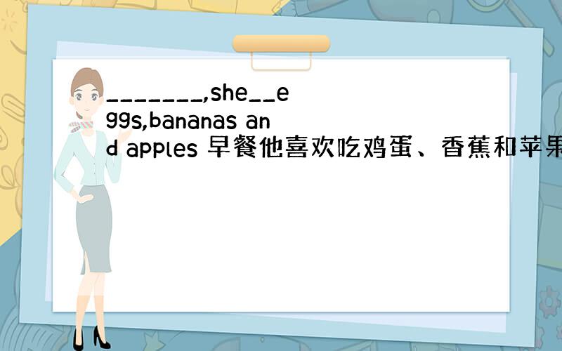 _______,she__eggs,bananas and apples 早餐他喜欢吃鸡蛋、香蕉和苹果. 怎么填!急!