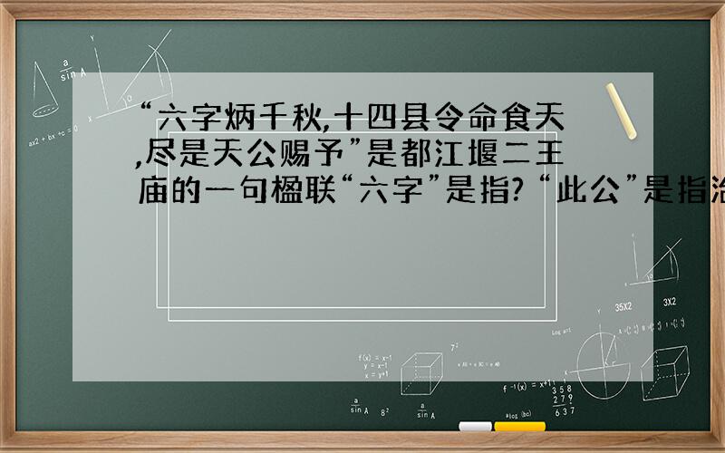 “六字炳千秋,十四县令命食天,尽是天公赐予”是都江堰二王庙的一句楹联“六字”是指? “此公”是指治水的