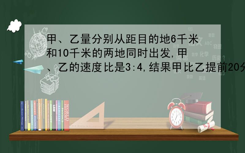 甲、乙量分别从距目的地6千米和10千米的两地同时出发,甲、乙的速度比是3:4,结果甲比乙提前20分钟到达目的地,求甲、乙