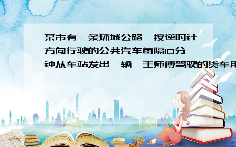 某市有一条环城公路,按逆时针方向行驶的公共汽车每隔10分钟从车站发出一辆,王师傅驾驶的货车用公共汽车的速度按顺时针方向行