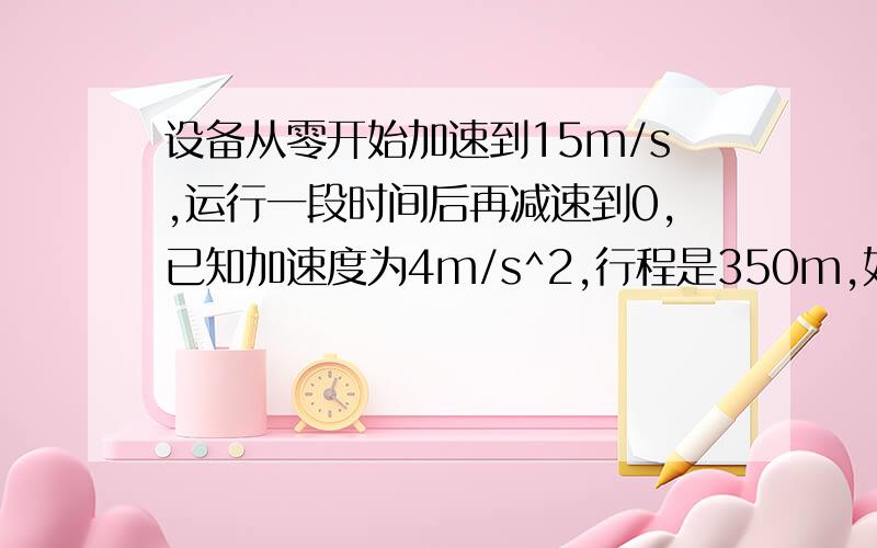 设备从零开始加速到15m/s,运行一段时间后再减速到0,已知加速度为4m/s^2,行程是350m,如何求运行时间.