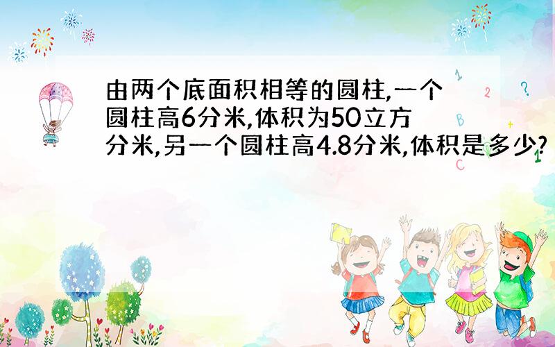 由两个底面积相等的圆柱,一个圆柱高6分米,体积为50立方分米,另一个圆柱高4.8分米,体积是多少?