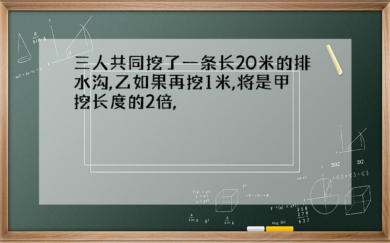 三人共同挖了一条长20米的排水沟,乙如果再挖1米,将是甲挖长度的2倍,