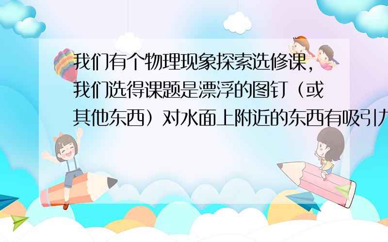 我们有个物理现象探索选修课,我们选得课题是漂浮的图钉（或其他东西）对水面上附近的东西有吸引力