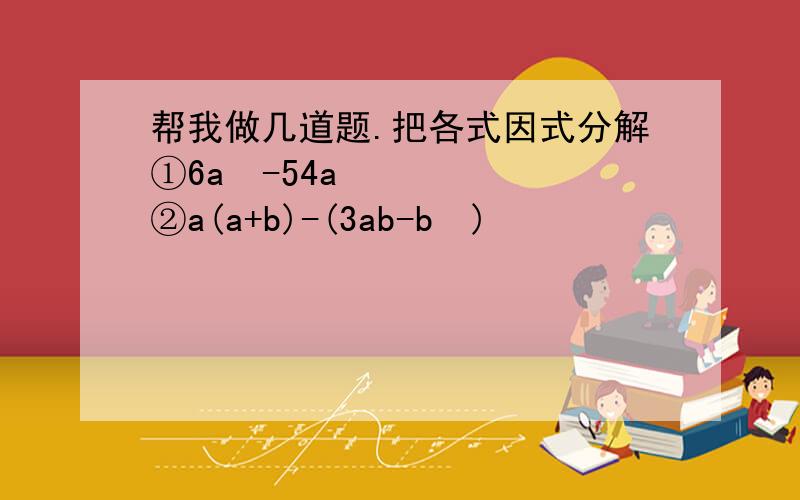 帮我做几道题.把各式因式分解①6a³-54a ②a(a+b)-(3ab-b²)