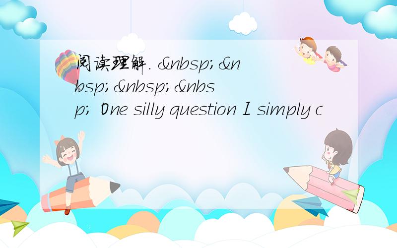 阅读理解.      One silly question I simply c