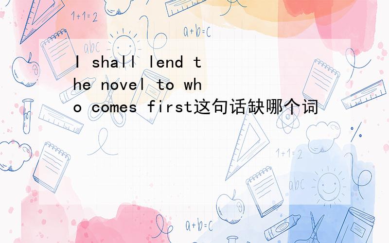 I shall lend the novel to who comes first这句话缺哪个词