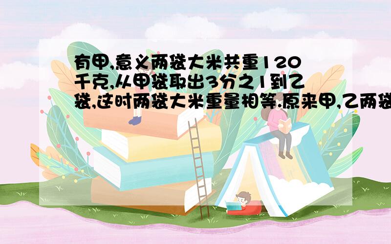 有甲,意义两袋大米共重120千克,从甲袋取出3分之1到乙袋,这时两袋大米重量相等.原来甲,乙两袋大米各重多