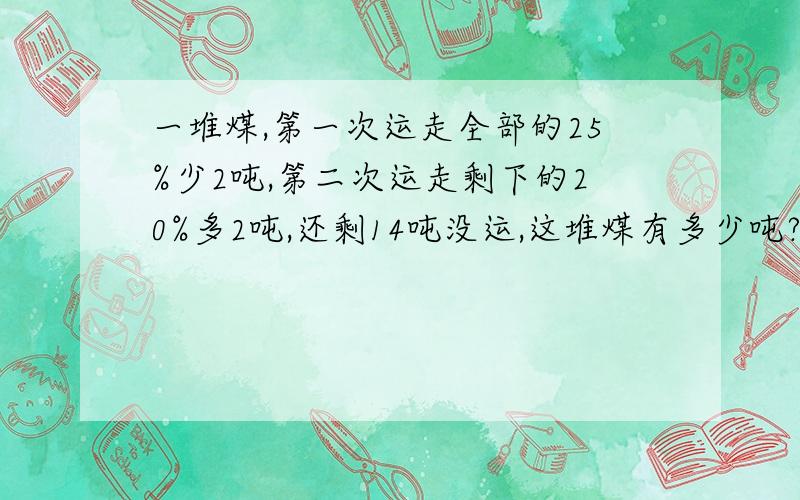 一堆煤,第一次运走全部的25%少2吨,第二次运走剩下的20%多2吨,还剩14吨没运,这堆煤有多少吨?