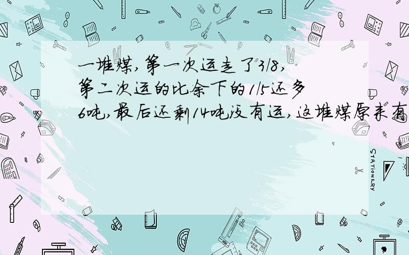 一堆煤,第一次运走了3/8,第二次运的比余下的1/5还多6吨,最后还剩14吨没有运,这堆煤原来有多少吨?