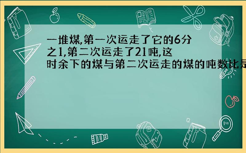 一堆煤,第一次运走了它的6分之1,第二次运走了21吨,这时余下的煤与第二次运走的煤的吨数比是2:3.这堆煤