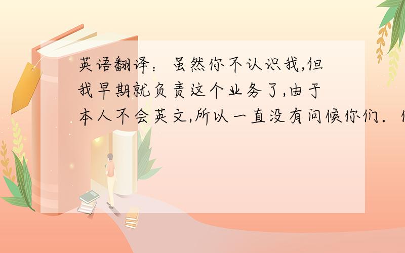 英语翻译：虽然你不认识我,但我早期就负责这个业务了,由于本人不会英文,所以一直没有问候你们．你们的公司和产品我都有所了解