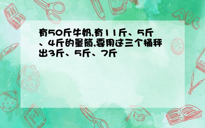 有50斤牛奶,有11斤、5斤、4斤的量筒,要用这三个桶秤出3斤、5斤、7斤��