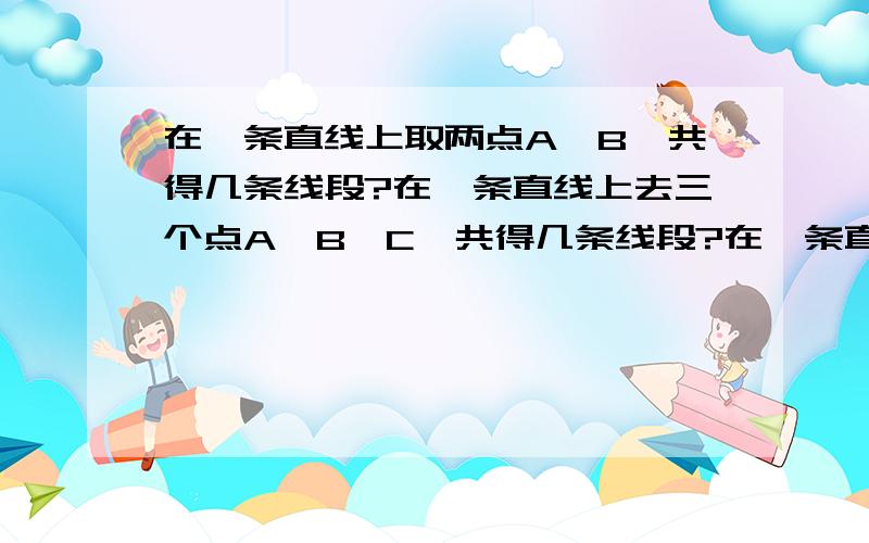 在一条直线上取两点A、B,共得几条线段?在一条直线上去三个点A、B、C,共得几条线段?在一条直线上取A、B、C、D四个点