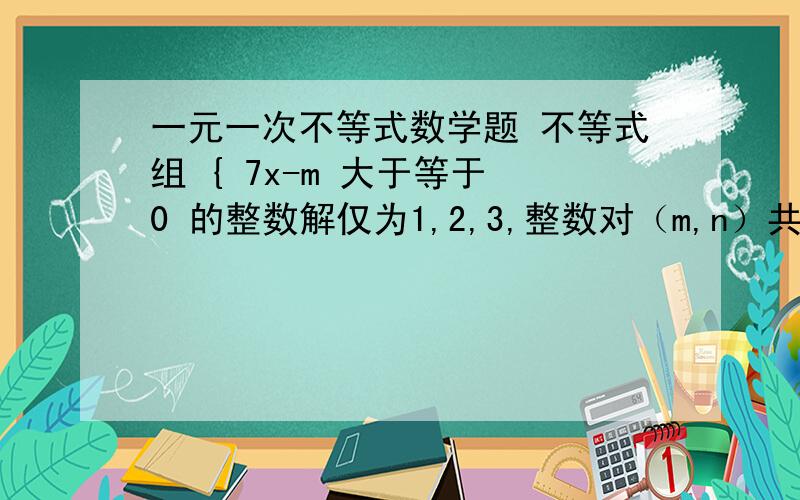 一元一次不等式数学题 不等式组 { 7x-m 大于等于 0 的整数解仅为1,2,3,整数对（m,n）共有多少对?3-2x