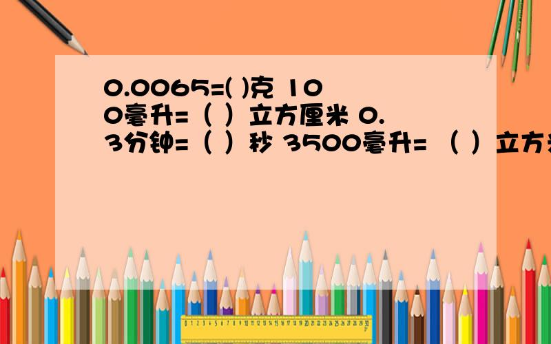 0.0065=( )克 100毫升=（ ）立方厘米 0.3分钟=（ ）秒 3500毫升= （ ）立方米 95平方公里=（