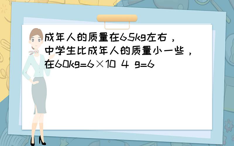 成年人的质量在65kg左右，中学生比成年人的质量小一些，在60kg=6×10 4 g=6