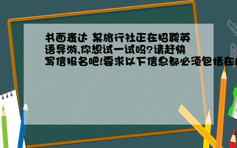 书面表达 某旅行社正在招聘英语导游,你想试一试吗?请赶快写信报名吧!要求以下信息都必须包括在内,开头已给出.