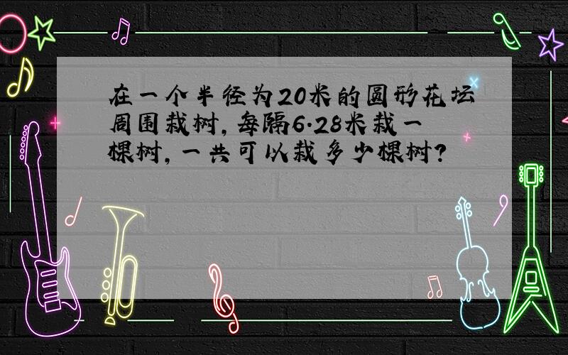 在一个半径为20米的圆形花坛周围栽树，每隔6.28米栽一棵树，一共可以栽多少棵树？