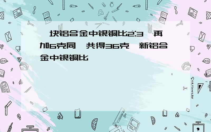 一块铝合金中银铜比2:3,再加6克同,共得36克,新铝合金中银铜比