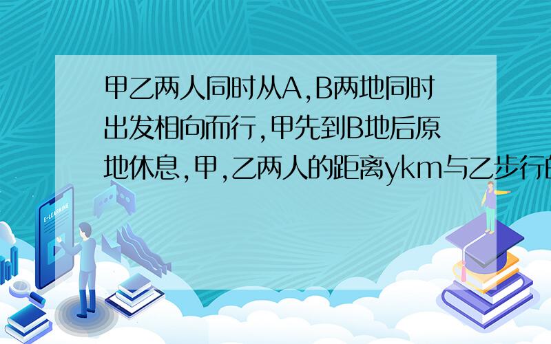 甲乙两人同时从A,B两地同时出发相向而行,甲先到B地后原地休息,甲,乙两人的距离ykm与乙步行的时间x时之间的