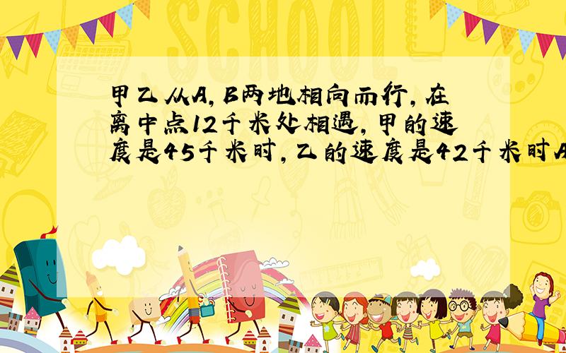 甲乙从A,B两地相向而行,在离中点12千米处相遇,甲的速度是45千米时,乙的速度是42千米时A,B两地的距离