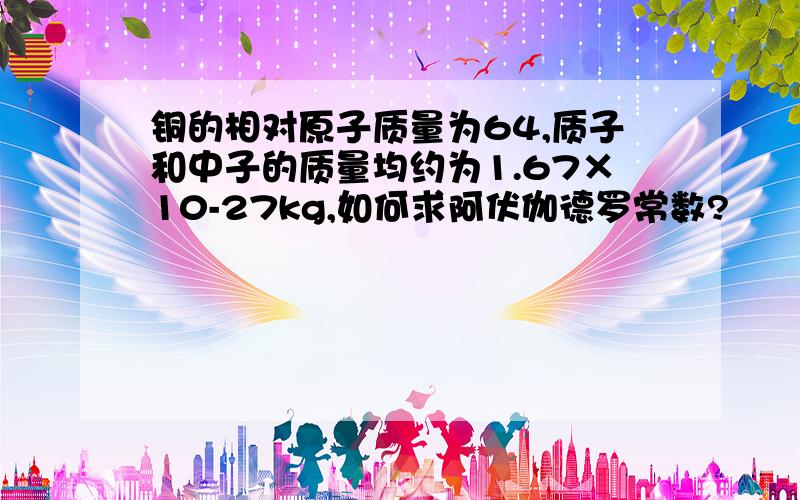 铜的相对原子质量为64,质子和中子的质量均约为1.67×10-27kg,如何求阿伏伽德罗常数?