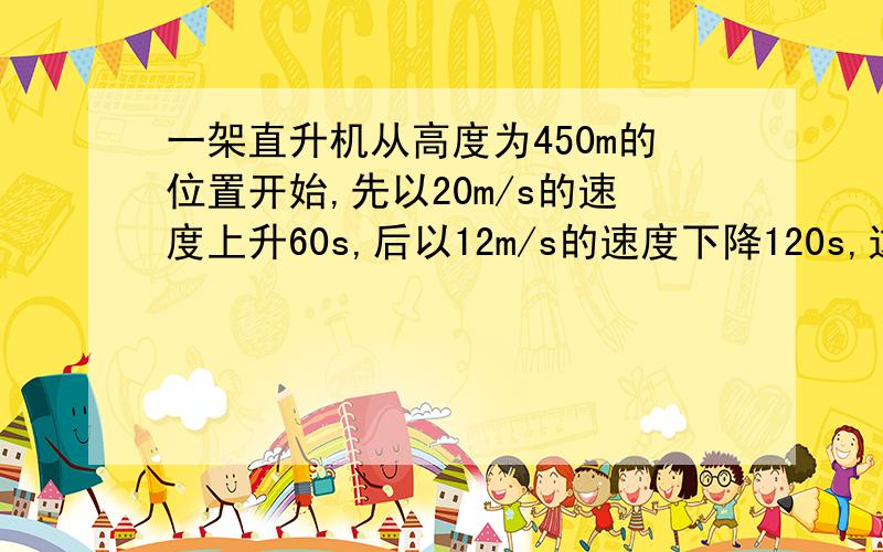 一架直升机从高度为450m的位置开始,先以20m/s的速度上升60s,后以12m/s的速度下降120s,这时直升机所在的