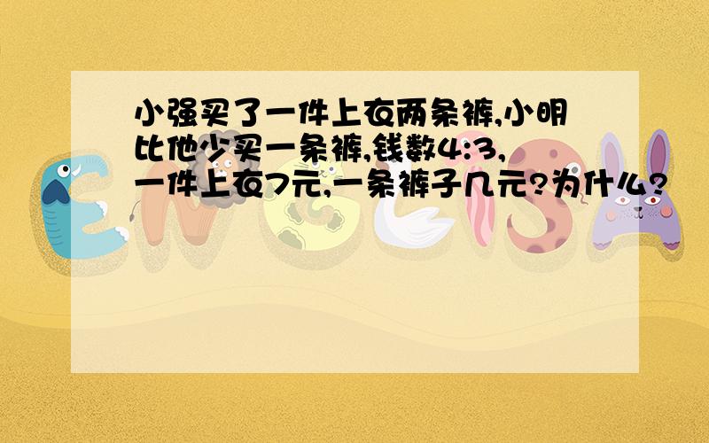 小强买了一件上衣两条裤,小明比他少买一条裤,钱数4:3,一件上衣7元,一条裤子几元?为什么?