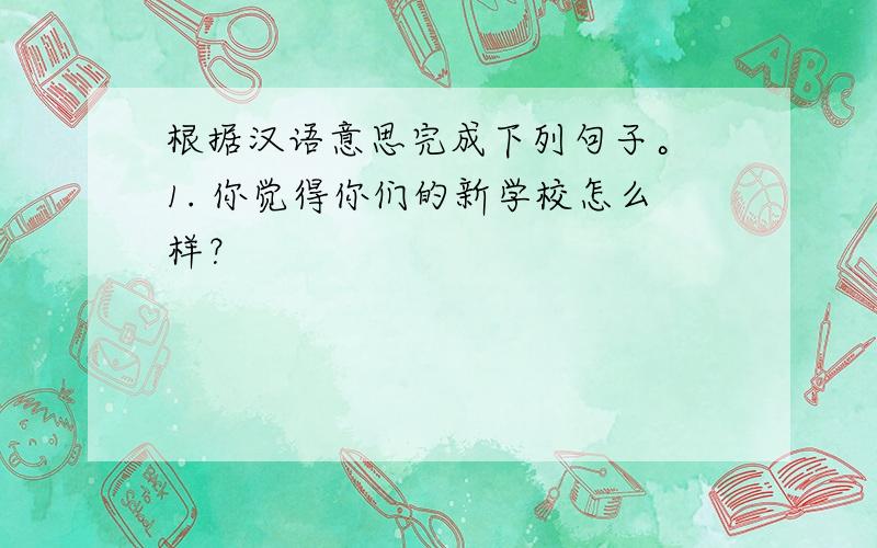 根据汉语意思完成下列句子。 1. 你觉得你们的新学校怎么样？