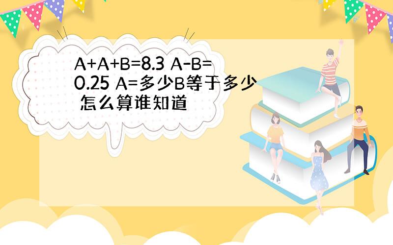 A+A+B=8.3 A-B=0.25 A=多少B等于多少 怎么算谁知道