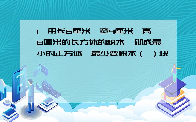 1,用长6厘米,宽4厘米,高8厘米的长方体的积木,砌成最小的正方体,最少要积木（ ）块