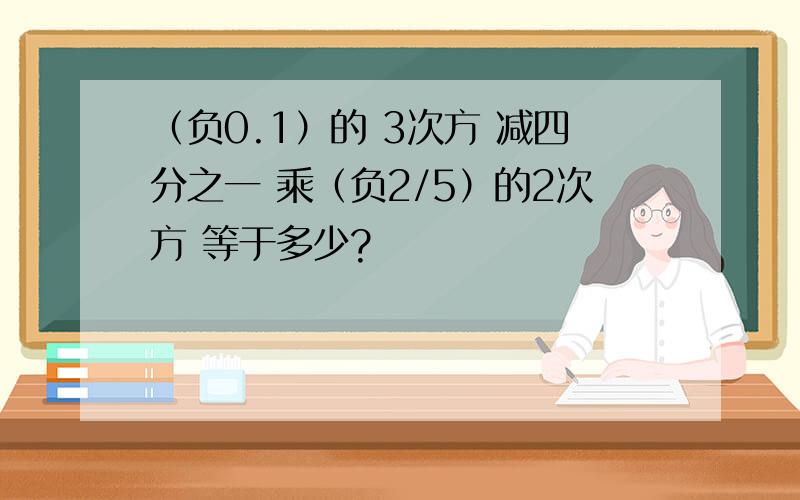 （负0.1）的 3次方 减四分之一 乘（负2/5）的2次方 等于多少?