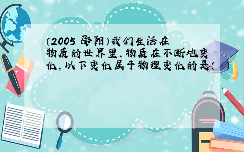 （2005•邵阳）我们生活在物质的世界里，物质在不断地变化，以下变化属于物理变化的是（　　）