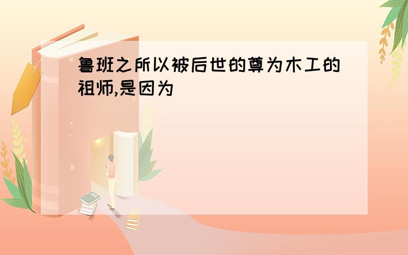 鲁班之所以被后世的尊为木工的祖师,是因为