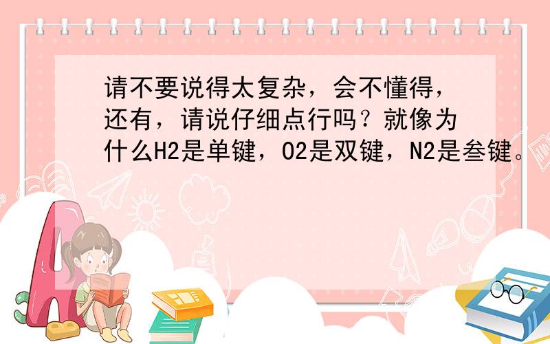 请不要说得太复杂，会不懂得，还有，请说仔细点行吗？就像为什么H2是单键，O2是双键，N2是叁键。