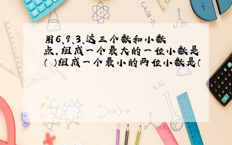 用6、9、3、这三个数和小数点,组成一个最大的一位小数是（ ）组成一个最小的两位小数是（