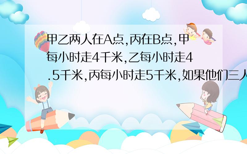 甲乙两人在A点,丙在B点,甲每小时走4千米,乙每小时走4.5千米,丙每小时走5千米,如果他们三人同时出发,相向而行,丙遇