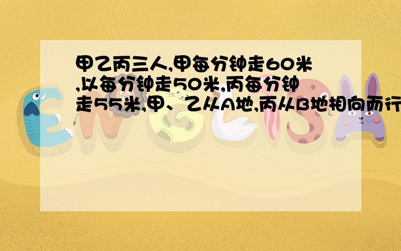 甲乙丙三人,甲每分钟走60米,以每分钟走50米,丙每分钟走55米,甲、乙从A地,丙从B地相向而行,丙遇到甲后4分钟遇到乙