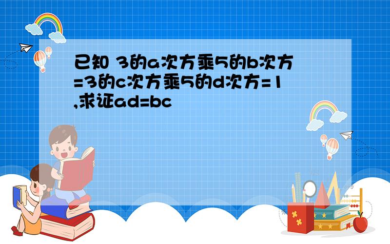 已知 3的a次方乘5的b次方=3的c次方乘5的d次方=1,求证ad=bc