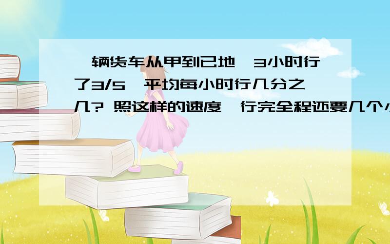 一辆货车从甲到已地,3小时行了3/5,平均每小时行几分之几? 照这样的速度,行完全程还要几个小时?