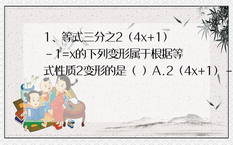 1、等式三分之2（4x+1）-1=x的下列变形属于根据等式性质2变形的是（ ）A.2（4x+1）-3=x B.三分之2（