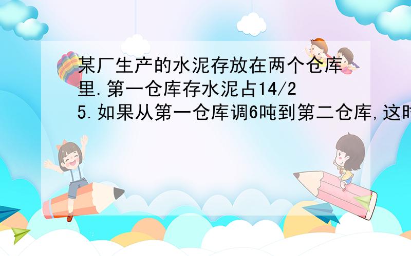 某厂生产的水泥存放在两个仓库里.第一仓库存水泥占14/25.如果从第一仓库调6吨到第二仓库,这时两个仓库存