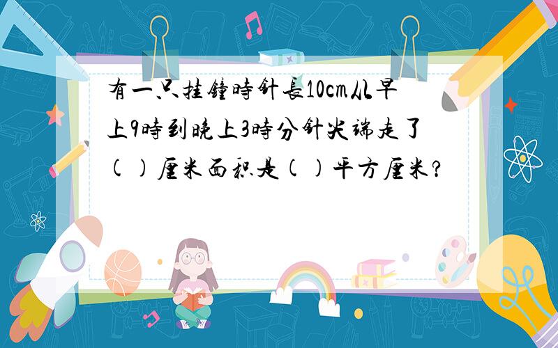 有一只挂钟时针长10cm从早上9时到晚上3时分针尖端走了()厘米面积是()平方厘米?